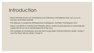 Introduction
◦ Mpox formerly known as monkeypox is an infectious viral disease that can occur in
humans and other animals
◦ The disease is caused by Orthopoxvirus monkeypox, formerly "monkeypox virus“
◦ Mpox is endemic in Central and Western Africa, where several species of mammals are
suspected to act as a natural reservoir of the virus.
◦ The subtypes of monkeypox virus are the Congo Basin (Central African) clade “clade I”,
and the West African clade “clade II”.
 