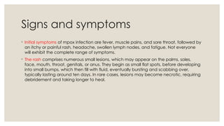 Signs and symptoms
◦ Initial symptoms of mpox infection are fever, muscle pains, and sore throat, followed by
an itchy or painful rash, headache, swollen lymph nodes, and fatigue. Not everyone
will exhibit the complete range of symptoms.
◦ The rash comprises numerous small lesions, which may appear on the palms, soles,
face, mouth, throat, genitals, or anus. They begin as small flat spots, before developing
into small bumps, which then fill with fluid, eventually bursting and scabbing over,
typically lasting around ten days. In rare cases, lesions may become necrotic, requiring
debridement and taking longer to heal.
 
