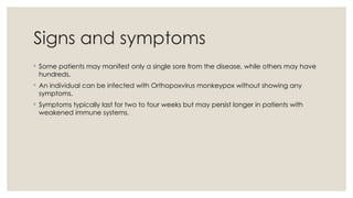 Signs and symptoms
◦ Some patients may manifest only a single sore from the disease, while others may have
hundreds.
◦ An individual can be infected with Orthopoxvirus monkeypox without showing any
symptoms.
◦ Symptoms typically last for two to four weeks but may persist longer in patients with
weakened immune systems.
 