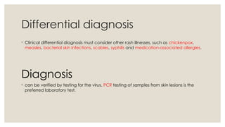 Differential diagnosis
◦ Clinical differential diagnosis must consider other rash illnesses, such as chickenpox,
measles, bacterial skin infections, scabies, syphilis and medication-associated allergies.
Diagnosis
◦ can be verified by testing for the virus. PCR testing of samples from skin lesions is the
preferred laboratory test.
 