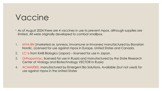 Vaccine
◦ As of August 2024 there are 4 vaccines in use to prevent mpox, although supplies are
limited. All were originally developed to combat smallpox.
1. MVA-BN (marketed as Jynneos, Imvamune or Imvanex) manufactured by Bavarian
Nordic. Licensed for use against mpox in Europe, United States and Canada.
2. LC16 from KMB Biologics (Japan) – licensed for use in Japan.
3. OrthopoxVac, licensed for use in Russia and manufactured by the State Research
Center of Virology and Biotechnology VECTOR in Russia
4. ACAM2000, manufactured by Emergent Bio Solutions. Available (but not used) for
use against mpox in the United States
 