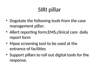 SIRI pillar
• Dogotate the following tools from the case
management pillar;
• Allert reporting form;EMS,clinical care daily
report form
• Mpox screening tool to be used at the
entrance of facilities
• Support pillars to roll out digital tools for the
response.
 