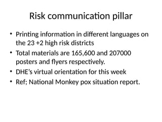 Risk communication pillar
• Printing information in different languages on
the 23 +2 high risk districts
• Total materials are 165,600 and 207000
posters and flyers respectively.
• DHE’s virtual orientation for this week
• Ref; National Monkey pox situation report.
 