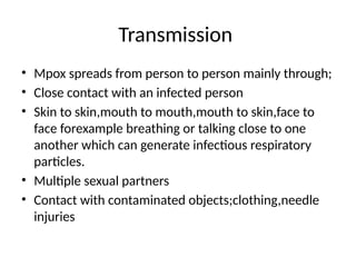Transmission
• Mpox spreads from person to person mainly through;
• Close contact with an infected person
• Skin to skin,mouth to mouth,mouth to skin,face to
face forexample breathing or talking close to one
another which can generate infectious respiratory
particles.
• Multiple sexual partners
• Contact with contaminated objects;clothing,needle
injuries
 