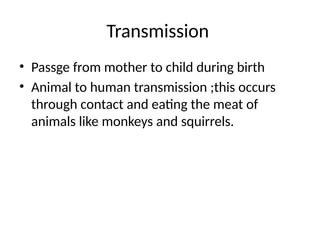 Transmission
• Passge from mother to child during birth
• Animal to human transmission ;this occurs
through contact and eating the meat of
animals like monkeys and squirrels.
 