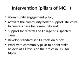 Intervention (pillars of MOH)
• i)community engagement pillar;
• Activate the community helath support structure
to create a base for community and
• Support for referral and linkage of suspected
cases.
• Develop standardised CE tools on Mpox.
• Work with community pillar to orient stake
holders at all levels on their roles in HBC for
Mpox.
 