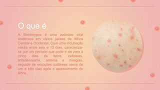 A Monkeypox é uma zoonose viral
endêmica em vários países da África
Central e Ocidental. Com uma incubação
média entre seis e 13 dias, caracteriza-
se por um período que pode ir de zero a
cinco dias de febre, cefaleias,
linfadenopatia, astenia e mialgias,
seguido de erupções cutâneas cerca de
um a três dias após o aparecimento de
febre.
O que é
 