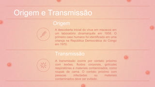 Origem e Transmissão
Origem
A transmissão ocorre por contato próximo
com lesões, fluidos corporais, gotículas
respiratórias e materiais contaminados, como
roupas de cama. O contato próximo com
pessoas infectadas ou materiais
contaminados deve ser evitado.
Transmissão
A descoberta inicial do vírus em macacos em
um laboratório dinamarquês em 1958. O
primeiro caso humano foi identificado em uma
criança na República Democrática do Congo
em 1970.
 