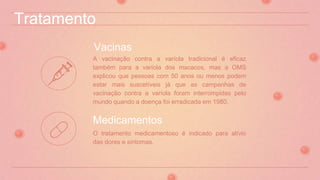 Tratamento
A vacinação contra a varíola tradicional é eficaz
também para a varíola dos macacos, mas a OMS
explicou que pessoas com 50 anos ou menos podem
estar mais suscetíveis já que as campanhas de
vacinação contra a varíola foram interrompidas pelo
mundo quando a doença foi erradicada em 1980.
Vacinas
O tratamento medicamentoso é indicado para alívio
das dores e sintomas.
Medicamentos
 