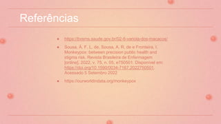 Referências
● https://bvsms.saude.gov.br/02-6-variola-dos-macacos/
● Sousa, Á. F. L. de, Sousa, A. R. de e Fronteira, I.
Monkeypox: between precision public health and
stigma risk. Revista Brasileira de Enfermagem
[online]. 2022, v. 75, n. 05, e750501. Disponível em:
https://doi.org/10.1590/0034-7167.2022750501.
Acessado 5 Setembro 2022
● https://ourworldindata.org/monkeypox
 