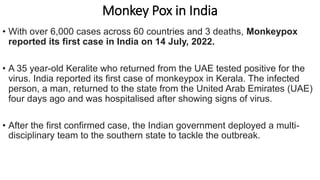 Monkey Pox in India
• With over 6,000 cases across 60 countries and 3 deaths, Monkeypox
reported its first case in India on 14 July, 2022.
• A 35 year-old Keralite who returned from the UAE tested positive for the
virus. India reported its first case of monkeypox in Kerala. The infected
person, a man, returned to the state from the United Arab Emirates (UAE)
four days ago and was hospitalised after showing signs of virus.
• After the first confirmed case, the Indian government deployed a multi-
disciplinary team to the southern state to tackle the outbreak.
 