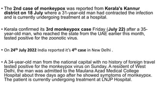 • The 2nd case of monkeypox was reported from Kerala's Kannur
district on 18 July where a 31-year-old man had contracted the infection
and is currently undergoing treatment at a hospital.
• Kerala confirmed its 3rd monkeypox case Friday (July 22) after a 35-
year-old man, who reached the state from the UAE earlier this month,
tested positive for the zoonotic virus.
• On 24th July 2022 India reported it’s 4th case in New Delhi .
• A 34-year-old man from the national capital with no history of foreign travel
tested positive for the monkeypox virus on Sunday. A resident of West
Delhi, the man was admitted to the Maulana Azad Medical College
Hospital about three days ago after he showed symptoms of monkeypox.
The patient is currently undergoing treatment at LNJP Hospital.
 