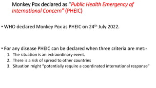 Monkey Pox declared as “Public Health Emergency of
International Concern” (PHEIC)
• WHO declared Monkey Pox as PHEIC on 24th July 2022.
• For any disease PHEIC can be declared when three criteria are met:-
1. The situation is an extraordinary event.
2. There is a risk of spread to other countries
3. Situation might “potentially require a coordinated international response”
 