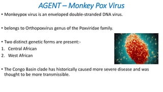 AGENT – Monkey Pox Virus
• Monkeypox virus is an enveloped double-stranded DNA virus.
• belongs to Orthopoxvirus genus of the Poxviridae family.
• Two distinct genetic forms are present:-
1. Central African
2. West African
• The Congo Basin clade has historically caused more severe disease and was
thought to be more transmissible.
 