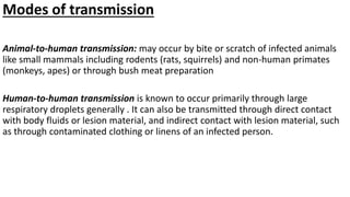 Modes of transmission
Animal-to-human transmission: may occur by bite or scratch of infected animals
like small mammals including rodents (rats, squirrels) and non-human primates
(monkeys, apes) or through bush meat preparation
Human-to-human transmission is known to occur primarily through large
respiratory droplets generally . It can also be transmitted through direct contact
with body fluids or lesion material, and indirect contact with lesion material, such
as through contaminated clothing or linens of an infected person.
 