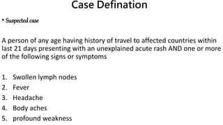 Case Defination
• Suspectedcase
A person of any age having history of travel to affected countries within
last 21 days presenting with an unexplained acute rash AND one or more
of the following signs or symptoms
1. Swollen lymph nodes
2. Fever
3. Headache
4. Body aches
5. profound weakness
 