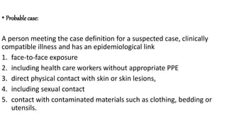 • Probable case:
A person meeting the case definition for a suspected case, clinically
compatible illness and has an epidemiological link
1. face-to-face exposure
2. including health care workers without appropriate PPE
3. direct physical contact with skin or skin lesions,
4. including sexual contact
5. contact with contaminated materials such as clothing, bedding or
utensils.
 