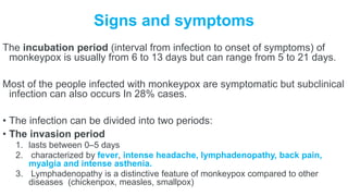 Signs and symptoms
The incubation period (interval from infection to onset of symptoms) of
monkeypox is usually from 6 to 13 days but can range from 5 to 21 days.
Most of the people infected with monkeypox are symptomatic but subclinical
infection can also occurs In 28% cases.
• The infection can be divided into two periods:
• The invasion period
1. lasts between 0–5 days
2. characterized by fever, intense headache, lymphadenopathy, back pain,
myalgia and intense asthenia.
3. Lymphadenopathy is a distinctive feature of monkeypox compared to other
diseases (chickenpox, measles, smallpox)
 
