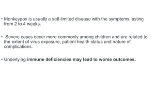 • Monkeypox is usually a self-limited disease with the symptoms lasting
from 2 to 4 weeks.
• Severe cases occur more commonly among children and are related to
the extent of virus exposure, patient health status and nature of
complications.
• Underlying immune deficiencies may lead to worse outcomes.
 