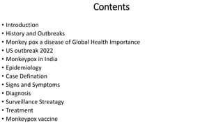 Contents
• Introduction
• History and Outbreaks
• Monkey pox a disease of Global Health Importance
• US outbreak 2022
• Monkeypox in India
• Epidemiology
• Case Defination
• Signs and Symptoms
• Diagnosis
• Surveillance Streatagy
• Treatment
• Monkeypox vaccine
 