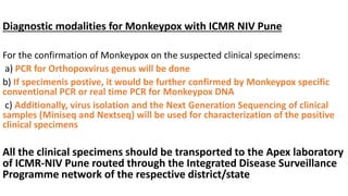 Diagnostic modalities for Monkeypox with ICMR NIV Pune
For the confirmation of Monkeypox on the suspected clinical specimens:
a) PCR for Orthopoxvirus genus will be done
b) If specimenis postive, it would be further confirmed by Monkeypox specific
conventional PCR or real time PCR for Monkeypox DNA
c) Additionally, virus isolation and the Next Generation Sequencing of clinical
samples (Miniseq and Nextseq) will be used for characterization of the positive
clinical specimens
All the clinical specimens should be transported to the Apex laboratory
of ICMR-NIV Pune routed through the Integrated Disease Surveillance
Programme network of the respective district/state
 
