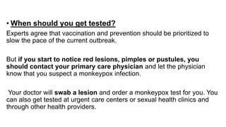 • When should you get tested?
Experts agree that vaccination and prevention should be prioritized to
slow the pace of the current outbreak.
But if you start to notice red lesions, pimples or pustules, you
should contact your primary care physician and let the physician
know that you suspect a monkeypox infection.
Your doctor will swab a lesion and order a monkeypox test for you. You
can also get tested at urgent care centers or sexual health clinics and
through other health providers.
 
