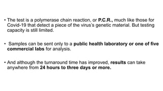 • The test is a polymerase chain reaction, or P.C.R., much like those for
Covid-19 that detect a piece of the virus’s genetic material. But testing
capacity is still limited.
• Samples can be sent only to a public health laboratory or one of five
commercial labs for analysis.
• And although the turnaround time has improved, results can take
anywhere from 24 hours to three days or more.
 