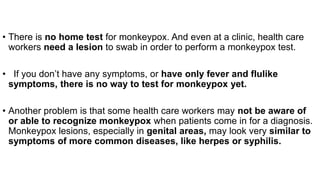 • There is no home test for monkeypox. And even at a clinic, health care
workers need a lesion to swab in order to perform a monkeypox test.
• If you don’t have any symptoms, or have only fever and flulike
symptoms, there is no way to test for monkeypox yet.
• Another problem is that some health care workers may not be aware of
or able to recognize monkeypox when patients come in for a diagnosis.
Monkeypox lesions, especially in genital areas, may look very similar to
symptoms of more common diseases, like herpes or syphilis.
 
