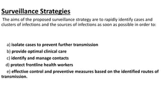 Surveillance Strategies
The aims of the proposed surveillance strategy are to rapidly identify cases and
clusters of infections and the sources of infections as soon as possible in order to:
a) isolate cases to prevent further transmission
b) provide optimal clinical care
c) identify and manage contacts
d) protect frontline health workers
e) effective control and preventive measures based on the identified routes of
transmission.
 