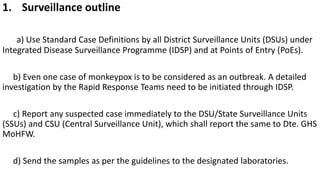 1. Surveillance outline
a) Use Standard Case Definitions by all District Surveillance Units (DSUs) under
Integrated Disease Surveillance Programme (IDSP) and at Points of Entry (PoEs).
b) Even one case of monkeypox is to be considered as an outbreak. A detailed
investigation by the Rapid Response Teams need to be initiated through IDSP.
c) Report any suspected case immediately to the DSU/State Surveillance Units
(SSUs) and CSU (Central Surveillance Unit), which shall report the same to Dte. GHS
MoHFW.
d) Send the samples as per the guidelines to the designated laboratories.
 
