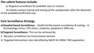 The salient features include:
a) Targeted surveillance for probable case or clusters.
b) Initiate contact tracing and testing of the symptomatic after the detection
of the probable/confirmed case.
Core Surveillance Strategy
a) Hospital based Surveillance: - Health facility-based surveillance & testing – in
Dermatology clinics, STD clinics, medicine, paediatrics OPDs etc.
b)Targeted Surveillance: This can be achieved by:
i) Measles surveillance by Immunization division
ii) Targeted intervention sites identified by NACO for MSM, FSW population
 