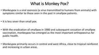 What is Monkey Pox?
• Monkeypox is a viral zoonosis (a virus transmitted to humans from animals) with
symptoms similar to those seen in the past in smallpox patients.
• It is less sever than small pox.
• With the eradication of smallpox in 1980 and subsequent cessation of smallpox
vaccination, monkeypox has emerged as the most important orthopoxvirus for
public health.
• Monkeypox primarily occurs in central and west Africa, close to tropical rainforest
and increasing in urban areas.
 