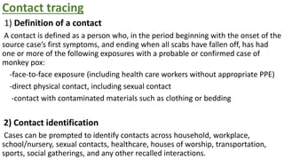 Contact tracing
1) Definition of a contact
A contact is defined as a person who, in the period beginning with the onset of the
source case’s first symptoms, and ending when all scabs have fallen off, has had
one or more of the following exposures with a probable or confirmed case of
monkey pox:
-face-to-face exposure (including health care workers without appropriate PPE)
-direct physical contact, including sexual contact
-contact with contaminated materials such as clothing or bedding
2) Contact identification
Cases can be prompted to identify contacts across household, workplace,
school/nursery, sexual contacts, healthcare, houses of worship, transportation,
sports, social gatherings, and any other recalled interactions.
 