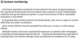 3) Contact monitoring
a) Contacts should be monitored at least daily for the onset of signs/symptoms
for a period of 21 days from the last contact with a patient or their contaminated
materials during the infectious period. In case of occurrence of fever clinical/lab
evaluation is warranted.
b) Asymptomatic contacts should not donate blood, cells, tissue, organs or semen
while they are under surveillance.
c)Pre-school children may be excluded from day care, nursery, or other group
setting
d)Health workers who have unprotected exposures to patients with monkeypox
or possibly contaminated materials do not need to be excluded from work duty if
asymptomatic, but should undergo active surveillance for symptoms for 21 days.
 