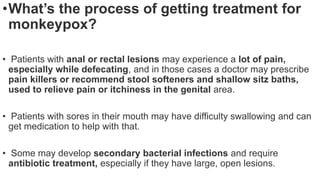 •What’s the process of getting treatment for
monkeypox?
• Patients with anal or rectal lesions may experience a lot of pain,
especially while defecating, and in those cases a doctor may prescribe
pain killers or recommend stool softeners and shallow sitz baths,
used to relieve pain or itchiness in the genital area.
• Patients with sores in their mouth may have difficulty swallowing and can
get medication to help with that.
• Some may develop secondary bacterial infections and require
antibiotic treatment, especially if they have large, open lesions.
 