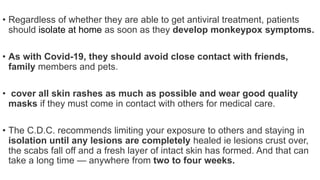 • Regardless of whether they are able to get antiviral treatment, patients
should isolate at home as soon as they develop monkeypox symptoms.
• As with Covid-19, they should avoid close contact with friends,
family members and pets.
• cover all skin rashes as much as possible and wear good quality
masks if they must come in contact with others for medical care.
• The C.D.C. recommends limiting your exposure to others and staying in
isolation until any lesions are completely healed ie lesions crust over,
the scabs fall off and a fresh layer of intact skin has formed. And that can
take a long time — anywhere from two to four weeks.
 