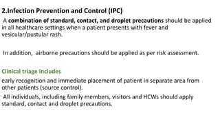 2.Infection Prevention and Control (IPC)
A combination of standard, contact, and droplet precautions should be applied
in all healthcare settings when a patient presents with fever and
vesicular/pustular rash.
In addition, airborne precautions should be applied as per risk assessment.
Clinical triage includes
early recognition and immediate placement of patient in separate area from
other patients (source control).
All individuals, including family members, visitors and HCWs should apply
standard, contact and droplet precautions.
 