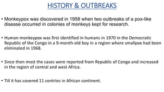 HISTORY & OUTBREAKS
• Monkeypox was discovered in 1958 when two outbreaks of a pox-like
disease occurred in colonies of monkeys kept for research.
• Human monkeypox was first identified in humans in 1970 in the Democratic
Republic of the Congo in a 9-month-old boy in a region where smallpox had been
eliminated in 1968.
• Since then most the cases were reported from Republic of Congo and increased
in the region of central and west Africa.
• Till it has covered 11 contries in African continent.
 
