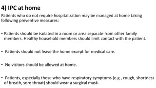 4) IPC at home
Patients who do not require hospitalization may be managed at home taking
following preventive measures:
• Patients should be isolated in a room or area separate from other family
members. Healthy household members should limit contact with the patient.
• Patients should not leave the home except for medical care.
• No visitors should be allowed at home.
• Patients, especially those who have respiratory symptoms (e.g., cough, shortness
of breath, sore throat) should wear a surgical mask.
 