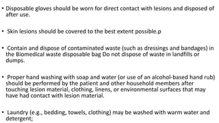 • Disposable gloves should be worn for direct contact with lesions and disposed of
after use.
• Skin lesions should be covered to the best extent possible.p
• Contain and dispose of contaminated waste (such as dressings and bandages) in
the Biomedical waste disposable bag Do not dispose of waste in landfills or
dumps.
• Proper hand washing with soap and water (or use of an alcohol-based hand rub)
should be performed by the patient and other household members after
touching lesion material, clothing, linens, or environmental surfaces that may
have had contact with lesion material.
• Laundry (e.g., bedding, towels, clothing) may be washed with warm water and
detergent;
 
