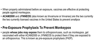 • When properly administered before an exposure, vaccines are effective at protecting
people against monkeypox.
• ACAM2000 and JYNNEOS (also known as Imvamune or Imvanex) are the two currently
the two currently licensed vaccines in the United States to prevent smallpox
• Pre-Exposure Prophylaxis To Prevent Monkeypox
• people whose jobs may expose them to orthopoxviruses, such as monkeypox, get
vaccinated with either ACAM2000 or JYNNEOS to protect them if they are exposed to
an orthopoxvirus. This is known as pre-exposure prophylaxis (PrEP).
 