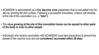 • ACAM2000 is administered as a live Vaccinia virus preparation that is inoculated into the
skin by pricking the skin surface. Following a successful inoculation, a lesion will develop
at the site of the vaccination (i.e., a “take”).
• The virus growing at the site of this inoculation lesion can be spread to other parts
of the body or even to other people.
• Individuals who receive vaccination with ACAM2000 must take precautions to prevent the
spread of the vaccine virus and are considered vaccinated within 28 days.
 