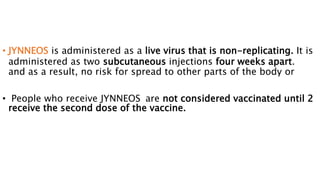 • JYNNEOS is administered as a live virus that is non-replicating. It is
administered as two subcutaneous injections four weeks apart.
and as a result, no risk for spread to other parts of the body or
• People who receive JYNNEOS are not considered vaccinated until 2
receive the second dose of the vaccine.
 