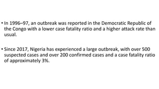 • In 1996–97, an outbreak was reported in the Democratic Republic of
the Congo with a lower case fatality ratio and a higher attack rate than
usual.
• Since 2017, Nigeria has experienced a large outbreak, with over 500
suspected cases and over 200 confirmed cases and a case fatality ratio
of approximately 3%.
 