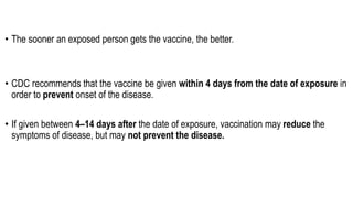 • The sooner an exposed person gets the vaccine, the better.
• CDC recommends that the vaccine be given within 4 days from the date of exposure in
order to prevent onset of the disease.
• If given between 4–14 days after the date of exposure, vaccination may reduce the
symptoms of disease, but may not prevent the disease.
 