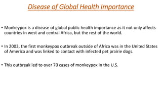 Disease of Global Health Importance
• Monkeypox is a disease of global public health importance as it not only affects
countries in west and central Africa, but the rest of the world.
• In 2003, the first monkeypox outbreak outside of Africa was in the United States
of America and was linked to contact with infected pet prairie dogs.
• This outbreak led to over 70 cases of monkeypox in the U.S.
 