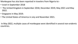 Monkeypox has also been reported in travelers from Nigeria to:-
• Israel in September 2018
• The United Kingdom in September 2018, December 2019, May 2021 and May
2022.
• Singapore in May 2019.
• The United States of America in July and November 2021.
In May 2022, multiple cases of monkeypox were identified in several non-endemic
countries.
 