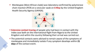  Extensive contact tracing of people who had been in contact with the
index case both on the international flight from Nigeria to the United
Kingdom and within the country following their arrival was carried out.
 The potential contacts were advised to remain aware of the symptoms of
monkeypox and immediately isolate if any symptom develops within 21
days of the contact event.
 Monkeypox (West African clade) was laboratory confirmed by polymerase
chain reaction (PCR) on a vesicular swab on 6 May by the United Kingdom
Health Security Agency (UKHSA).
 