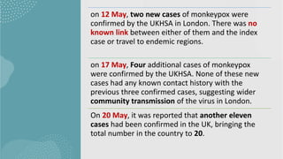 on 12 May, two new cases of monkeypox were
confirmed by the UKHSA in London. There was no
known link between either of them and the index
case or travel to endemic regions.
on 17 May, Four additional cases of monkeypox
were confirmed by the UKHSA. None of these new
cases had any known contact history with the
previous three confirmed cases, suggesting wider
community transmission of the virus in London.
On 20 May, it was reported that another eleven
cases had been confirmed in the UK, bringing the
total number in the country to 20.
 
