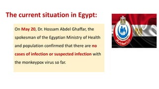 The current situation in Egypt:
On May 20, Dr. Hossam Abdel Ghaffar, the
spokesman of the Egyptian Ministry of Health
and population confirmed that there are no
cases of infection or suspected infection with
the monkeypox virus so far.
 